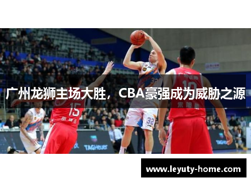 广州龙狮主场大胜，CBA豪强成为威胁之源