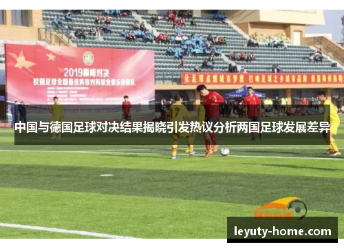 中国与德国足球对决结果揭晓引发热议分析两国足球发展差异